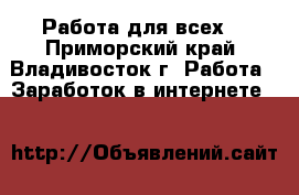 Работа для всех! - Приморский край, Владивосток г. Работа » Заработок в интернете   